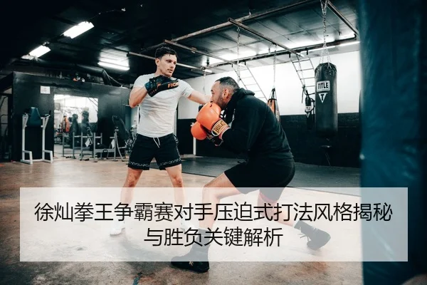 徐灿拳王争霸赛对手压迫式打法风格揭秘与胜负关键解析